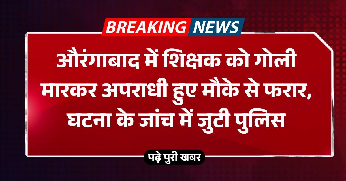 औरंगाबाद में शिक्षक को गोली मारकर अपराधी हुए मौके से फरार, घटना के जांच में जुटी पुलिस