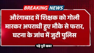 औरंगाबाद में शिक्षक को गोली मारकर अपराधी हुए मौके से फरार, घटना के जांच में जुटी पुलिस