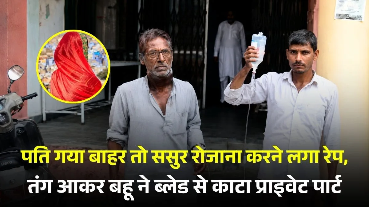 पति गया बाहर तो ससुर रोजाना करने लगा रेप, तंग आकर बहू ने ब्लेड से काटा प्राइवेट पार्ट